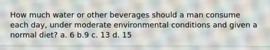 How much water or other beverages should a man consume each day, under moderate environmental conditions and given a normal diet? a. 6 b.9 c. 13 d. 15