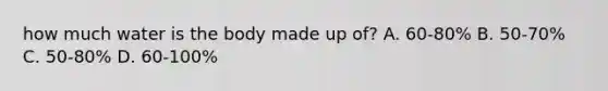how much water is the body made up of? A. 60-80% B. 50-70% C. 50-80% D. 60-100%