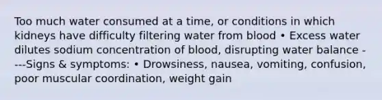 Too much water consumed at a time, or conditions in which kidneys have difficulty filtering water from blood • Excess water dilutes sodium concentration of blood, disrupting water balance ----Signs & symptoms: • Drowsiness, nausea, vomiting, confusion, poor muscular coordination, weight gain