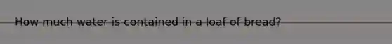 How much water is contained in a loaf of bread?