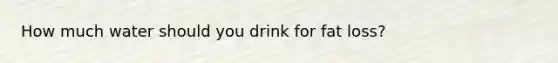 How much water should you drink for fat loss?