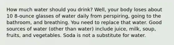 How much water should you drink? Well, your body loses about 10 8-ounce glasses of water daily from perspiring, going to the bathroom, and breathing. You need to replace that water. Good sources of water (other than water) include juice, milk, soup, fruits, and vegetables. Soda is not a substitute for water.