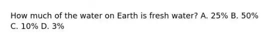 How much of the water on Earth is fresh water? A. 25% B. 50% C. 10% D. 3%