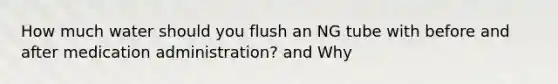 How much water should you flush an NG tube with before and after medication administration? and Why