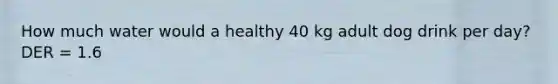 How much water would a healthy 40 kg adult dog drink per day? DER = 1.6