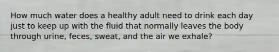 How much water does a healthy adult need to drink each day just to keep up with the fluid that normally leaves the body through urine, feces, sweat, and the air we exhale?