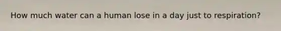 How much water can a human lose in a day just to respiration?