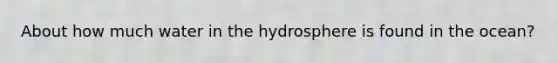 About how much water in the hydrosphere is found in the ocean?