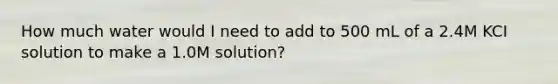 How much water would I need to add to 500 mL of a 2.4M KCI solution to make a 1.0M solution?