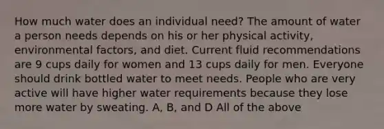 How much water does an individual need? The amount of water a person needs depends on his or her physical activity, environmental factors, and diet. Current fluid recommendations are 9 cups daily for women and 13 cups daily for men. Everyone should drink bottled water to meet needs. People who are very active will have higher water requirements because they lose more water by sweating. A, B, and D All of the above