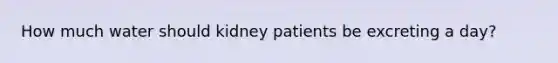 How much water should kidney patients be excreting a day?
