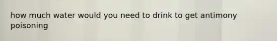 how much water would you need to drink to get antimony poisoning