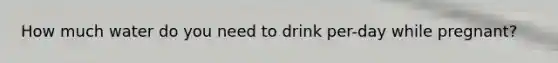 How much water do you need to drink per-day while pregnant?