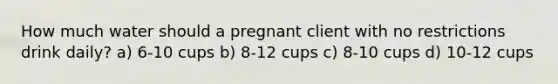 How much water should a pregnant client with no restrictions drink daily? a) 6-10 cups b) 8-12 cups c) 8-10 cups d) 10-12 cups