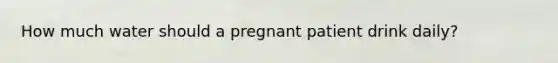 How much water should a pregnant patient drink daily?