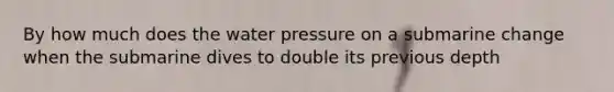 By how much does the water pressure on a submarine change when the submarine dives to double its previous depth