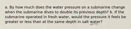 a. By how much does the water pressure on a submarine change when the submarine dives to double its previous depth? b. If the submarine operated in fresh water, would the pressure it feels be greater or less than at the same depth in salt water?