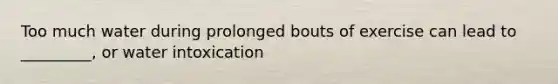 Too much water during prolonged bouts of exercise can lead to _________, or water intoxication