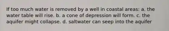 If too much water is removed by a well in coastal areas: a. the water table will rise. b. a cone of depression will form. c. the aquifer might collapse. d. saltwater can seep into the aquifer