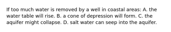 If too much water is removed by a well in coastal areas: A. <a href='https://www.questionai.com/knowledge/kra6qgcwqy-the-water-table' class='anchor-knowledge'>the water table</a> will rise. B. a cone of depression will form. C. the aquifer might collapse. D. salt water can seep into the aquifer.