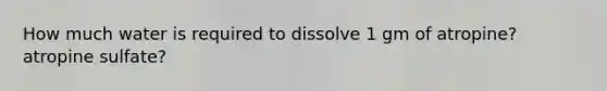 How much water is required to dissolve 1 gm of atropine? atropine sulfate?