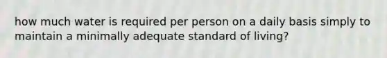 how much water is required per person on a daily basis simply to maintain a minimally adequate standard of living?