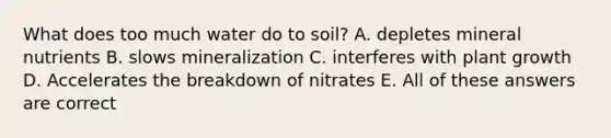 What does too much water do to soil? A. depletes mineral nutrients B. slows mineralization C. interferes with plant growth D. Accelerates the breakdown of nitrates E. All of these answers are correct