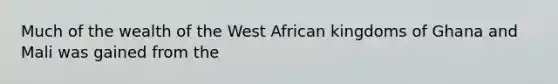 Much of the wealth of the West African kingdoms of Ghana and Mali was gained from the