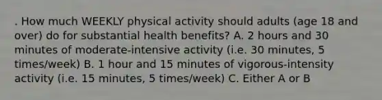 . How much WEEKLY physical activity should adults (age 18 and over) do for substantial health benefits? A. 2 hours and 30 minutes of moderate-intensive activity (i.e. 30 minutes, 5 times/week) B. 1 hour and 15 minutes of vigorous-intensity activity (i.e. 15 minutes, 5 times/week) C. Either A or B