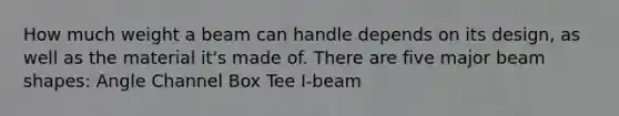 How much weight a beam can handle depends on its design, as well as the material it's made of. There are five major beam shapes: Angle Channel Box Tee I-beam