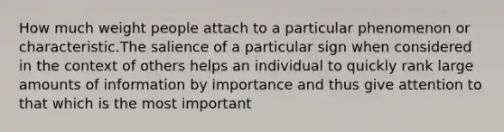 How much weight people attach to a particular phenomenon or characteristic.The salience of a particular sign when considered in the context of others helps an individual to quickly rank large amounts of information by importance and thus give attention to that which is the most important