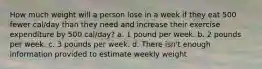 How much weight will a person lose in a week if they eat 500 fewer cal/day than they need and increase their exercise expenditure by 500 cal/day? a. 1 pound per week. b. 2 pounds per week. c. 3 pounds per week. d. There isn't enough information provided to estimate weekly weight