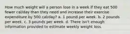 How much weight will a person lose in a week if they eat 500 fewer cal/day than they need and increase their exercise expenditure by 500 cal/day? a. 1 pound per week. b. 2 pounds per week. c. 3 pounds per week. d. There isn't enough information provided to estimate weekly weight loss.