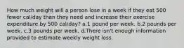 How much weight will a person lose in a week if they eat 500 fewer cal/day than they need and increase their exercise expenditure by 500 cal/day? a.1 pound per week. b.2 pounds per week. c.3 pounds per week. d.There isn't enough information provided to estimate weekly weight loss.