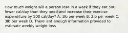 How much weight will a person lose in a week if they eat 500 fewer cal/day than they need and increase their exercise expenditure by 500 cal/day? A. 1lb per week B. 2lb per week C. 3lb per week D. There isnt enough information provided to estimate weekly weight loss