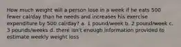 How much weight will a person lose in a week if he eats 500 fewer cal/day than he needs and increases his exercise expenditure by 500 cal/day? a. 1 pound/week b. 2 pound/week c. 3 pounds/weeks d. there isn't enough information provided to estimate weekly weight loss