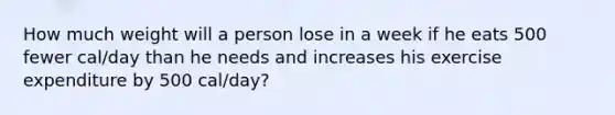 How much weight will a person lose in a week if he eats 500 fewer cal/day than he needs and increases his exercise expenditure by 500 cal/day?