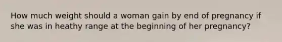 How much weight should a woman gain by end of pregnancy if she was in heathy range at the beginning of her pregnancy?