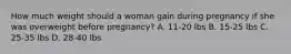 How much weight should a woman gain during pregnancy if she was overweight before pregnancy? A. 11-20 lbs B. 15-25 lbs C. 25-35 lbs D. 28-40 lbs