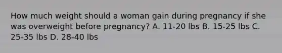 How much weight should a woman gain during pregnancy if she was overweight before pregnancy? A. 11-20 lbs B. 15-25 lbs C. 25-35 lbs D. 28-40 lbs