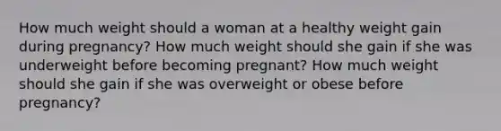 How much weight should a woman at a healthy weight gain during pregnancy? How much weight should she gain if she was underweight before becoming pregnant? How much weight should she gain if she was overweight or obese before pregnancy?