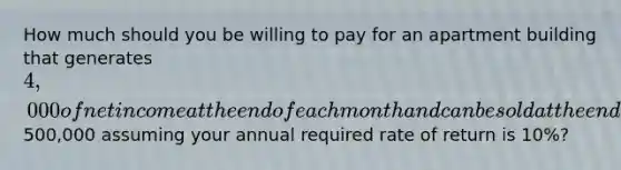 How much should you be willing to pay for an apartment building that generates 4,000 of net income at the end of each month and can be sold at the end of a five year holding period for a net sale price of500,000 assuming your annual required rate of return is 10%?