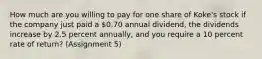 How much are you willing to pay for one share of Koke's stock if the company just paid a 0.70 annual dividend, the dividends increase by 2.5 percent annually, and you require a 10 percent rate of return? (Assignment 5)