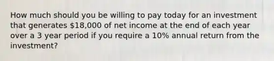 How much should you be willing to pay today for an investment that generates 18,000 of net income at the end of each year over a 3 year period if you require a 10% annual return from the investment?