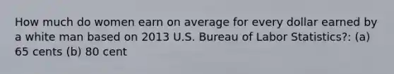 How much do women earn on average for every dollar earned by a white man based on 2013 U.S. Bureau of Labor Statistics?: (a) 65 cents (b) 80 cent