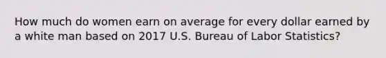 How much do women earn on average for every dollar earned by a white man based on 2017 U.S. Bureau of Labor Statistics?