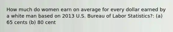 How much do women earn on average for every dollar earned by a white man based on 2013 U.S. Bureau of Labor Statistics?: (a) 65 cents (b) 80 cent