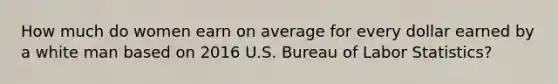 How much do women earn on average for every dollar earned by a white man based on 2016 U.S. Bureau of Labor Statistics?