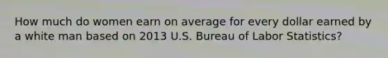 How much do women earn on average for every dollar earned by a white man based on 2013 U.S. Bureau of Labor Statistics?