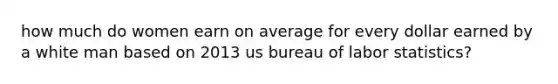 how much do women earn on average for every dollar earned by a white man based on 2013 us bureau of labor statistics?